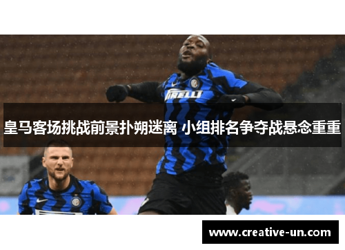 皇马客场挑战前景扑朔迷离 小组排名争夺战悬念重重 皇马客场挑战前景扑朔迷离 小组排名争夺战悬念重重